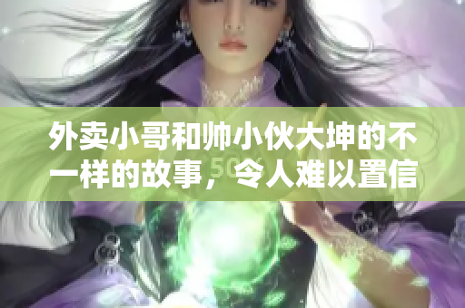 外卖小哥和帅小伙大坤的不一样的故事，令人难以置信！