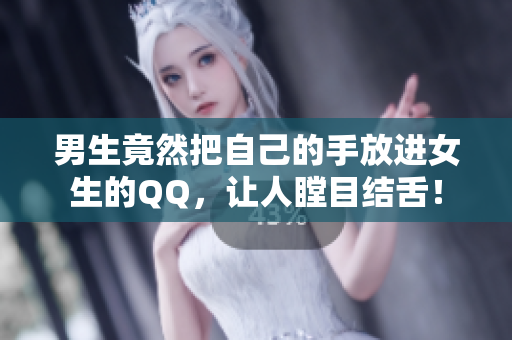 男生竟然把自己的手放进女生的QQ，让人瞠目结舌！