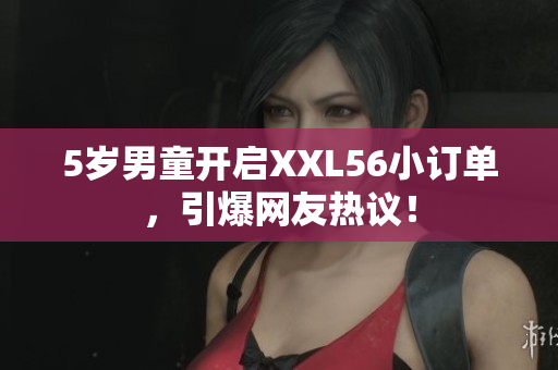 5岁男童开启XXL56小订单，引爆网友热议！