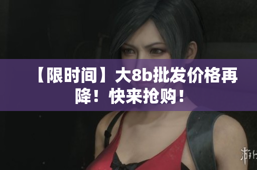【限时间】大8b批发价格再降！快来抢购！