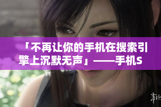 「不再让你的手机在搜索引擎上沉默无声」——手机SEO优化技巧