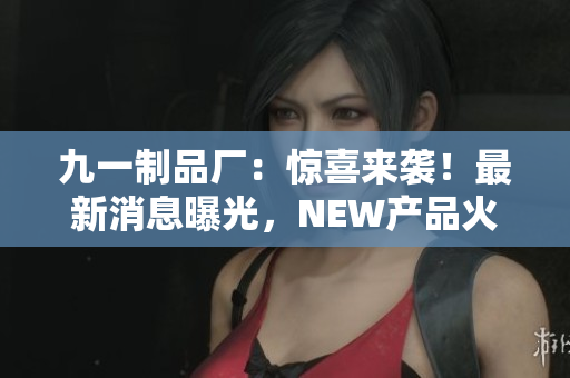 九一制品厂：惊喜来袭！最新消息曝光，NEW产品火爆上市！
