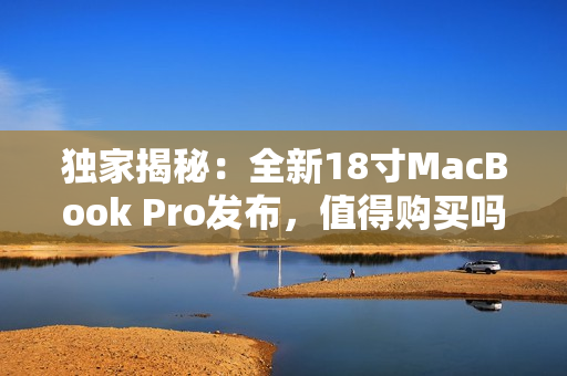 独家揭秘：全新18寸MacBook Pro发布，值得购买吗？