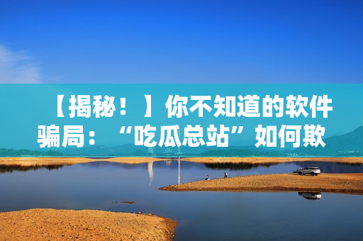 【揭秘！】你不知道的软件骗局：“吃瓜总站”如何欺骗用户？