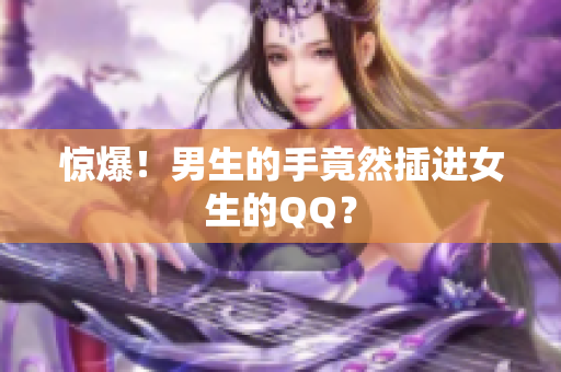 惊爆！男生的手竟然插进女生的QQ？