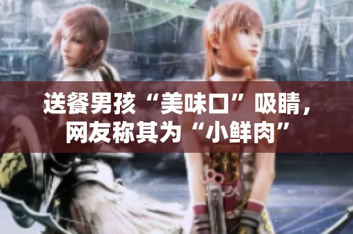 送餐男孩“美味口”吸睛，网友称其为“小鲜肉”
