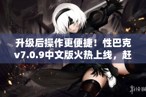 升级后操作更便捷！性巴克v7.0.9中文版火热上线，赶快下载！