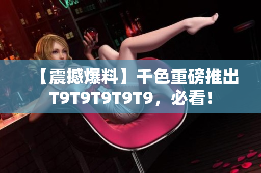 【震撼爆料】千色重磅推出T9T9T9T9T9，必看！