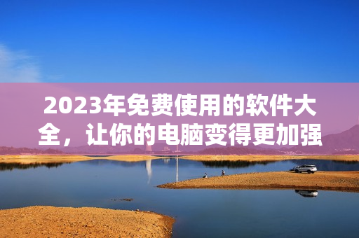 2023年免费使用的软件大全，让你的电脑变得更加强大！