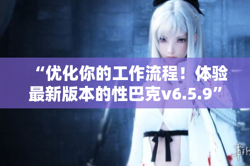 “优化你的工作流程！体验最新版本的性巴克v6.5.9”
