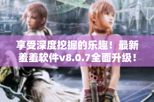享受深度挖掘的乐趣！最新羞羞软件v8.0.7全面升级！