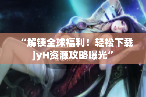 “解锁全球福利！轻松下载jyH资源攻略曝光”