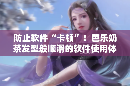 防止软件“卡顿”！芭乐奶茶发型般顺滑的软件使用体验