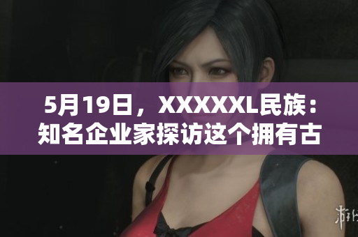 5月19日，XXXXXL民族：知名企业家探访这个拥有古老文化传承的神秘民族