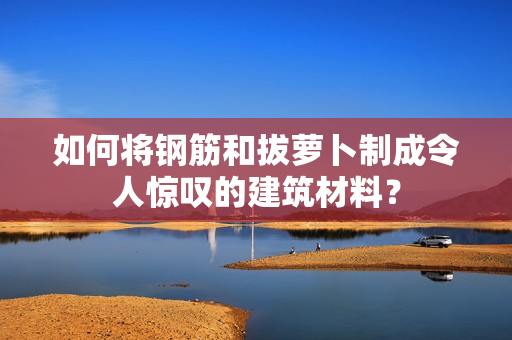 如何将钢筋和拔萝卜制成令人惊叹的建筑材料？