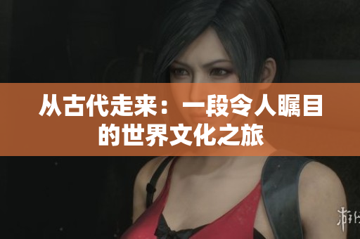 从古代走来：一段令人瞩目的世界文化之旅