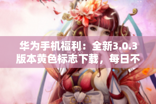 华为手机福利：全新3.0.3版本黄色标志下载，每日不限次数，附带华为破解版大全，必看！