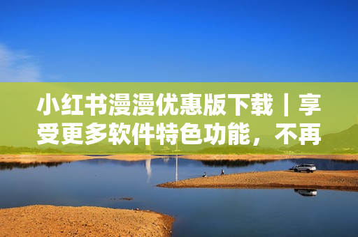 小红书漫漫优惠版下载｜享受更多软件特色功能，不再受限制！