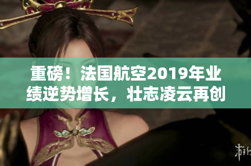 重磅！法国航空2019年业绩逆势增长，壮志凌云再创辉煌！