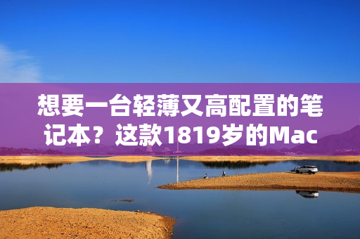 想要一台轻薄又高配置的笔记本？这款1819岁的MacBook绝对是您的首选！