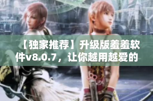 【独家推荐】升级版羞羞软件v8.0.7，让你越用越爱的神器！