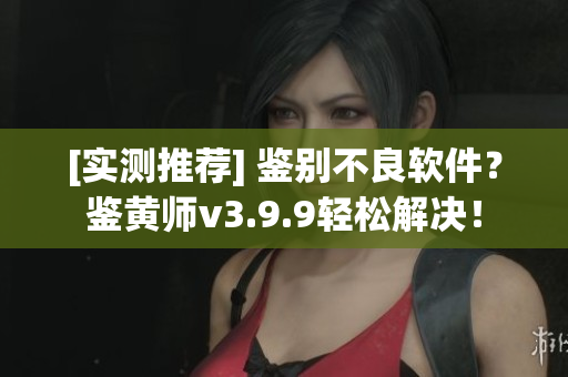 [实测推荐] 鉴别不良软件？鉴黄师v3.9.9轻松解决！