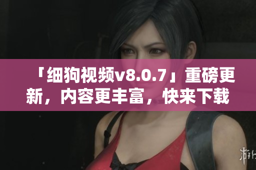 「细狗视频v8.0.7」重磅更新，内容更丰富，快来下载体验！