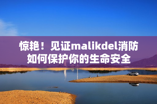 惊艳！见证malikdel消防如何保护你的生命安全