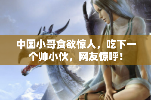 中国小哥食欲惊人，吃下一个帅小伙，网友惊呼！