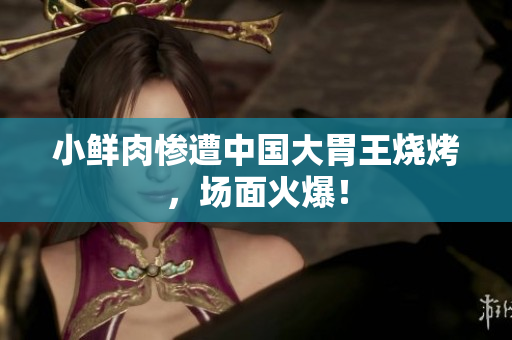 小鲜肉惨遭中国大胃王烧烤，场面火爆！