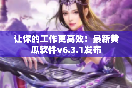 让你的工作更高效！最新黄瓜软件v6.3.1发布