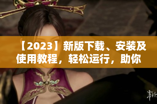 【2023】新版下载、安装及使用教程，轻松运行，助你玩转软件