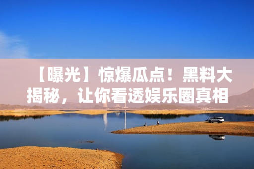 【曝光】惊爆瓜点！黑料大揭秘，让你看透娱乐圈真相！