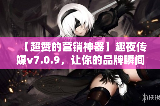 【超赞的营销神器】趣夜传媒v7.0.9，让你的品牌瞬间突破！