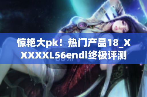 惊艳大pk！热门产品18_XXXXXL56endi终极评测