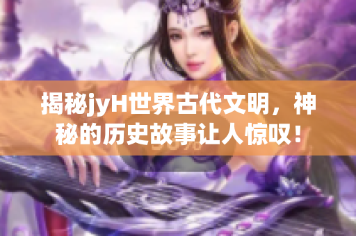揭秘jyH世界古代文明，神秘的历史故事让人惊叹！