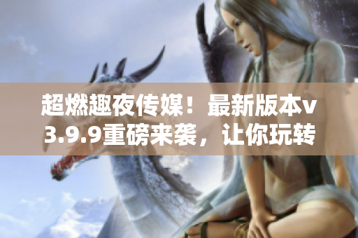 超燃趣夜传媒！最新版本v3.9.9重磅来袭，让你玩转全网营销之路！