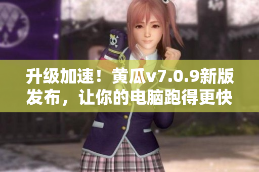 升级加速！黄瓜v7.0.9新版发布，让你的电脑跑得更快！