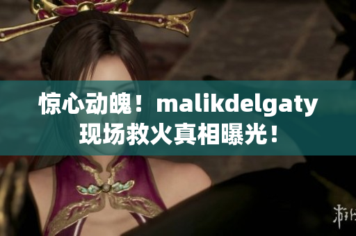 惊心动魄！malikdelgaty现场救火真相曝光！