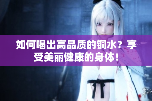 如何喝出高品质的铜水？享受美丽健康的身体！