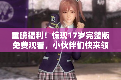 重磅福利！惊现17岁完整版免费观看，小伙伴们快来领取！