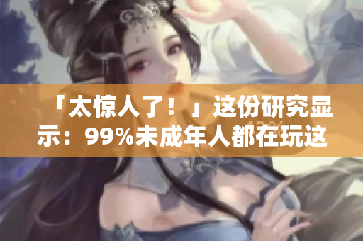 「太惊人了！」这份研究显示：99%未成年人都在玩这个！