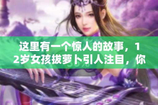 这里有一个惊人的故事，12岁女孩拔萝卜引人注目，你绝对不能错过！