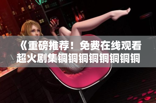 《重磅推荐！免费在线观看超火剧集铜铜铜铜铜铜铜铜》