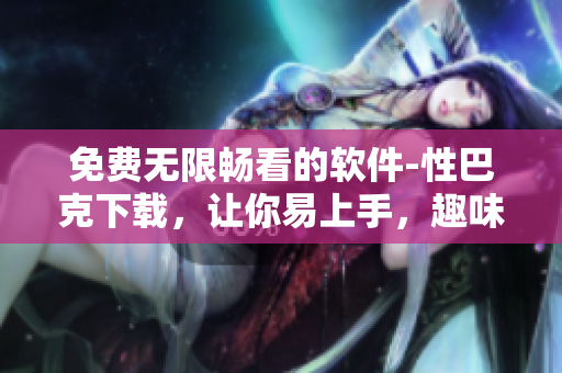 免费无限畅看的软件-性巴克下载，让你易上手，趣味无穷！