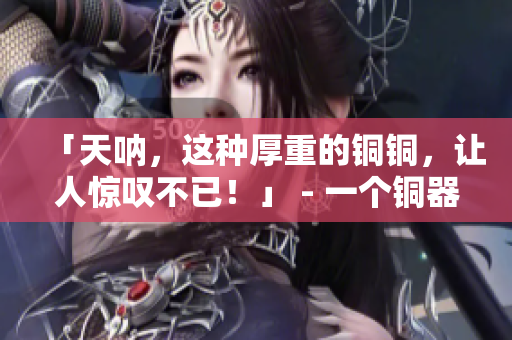 「天呐，这种厚重的铜铜，让人惊叹不已！」 - 一个铜器收藏家的故事