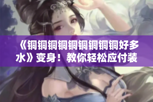 《铜铜铜铜铜铜铜铜铜好多水》变身！教你轻松应付装修铜龙头的水垢问题