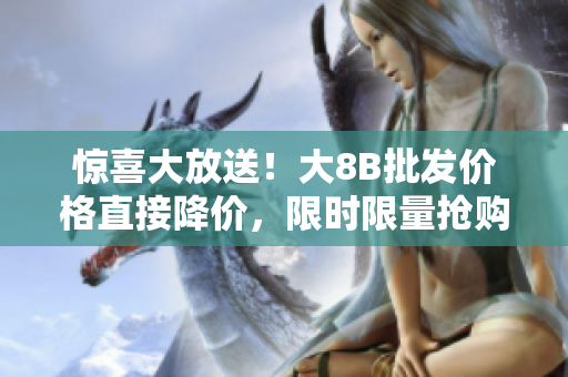 惊喜大放送！大8B批发价格直接降价，限时限量抢购！