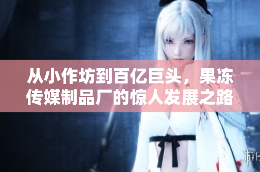 从小作坊到百亿巨头，果冻传媒制品厂的惊人发展之路！