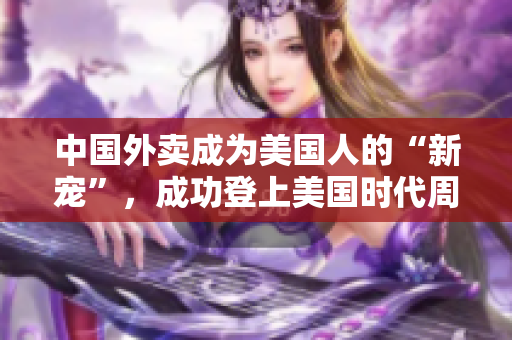中国外卖成为美国人的“新宠”，成功登上美国时代周刊封面！